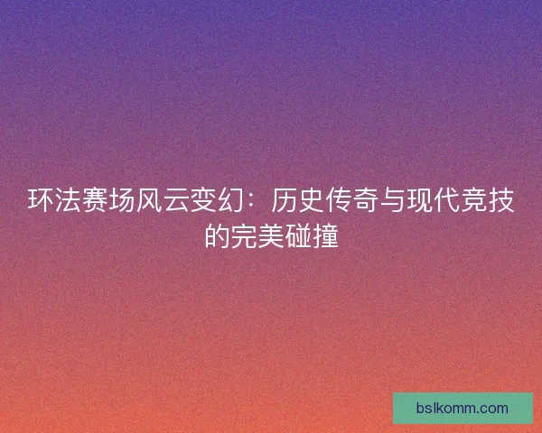 环法赛场风云变幻：历史传奇与现代竞技的完美碰撞