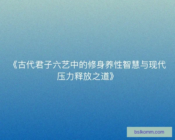 《古代君子六艺中的修身养性智慧与现代压力释放之道》