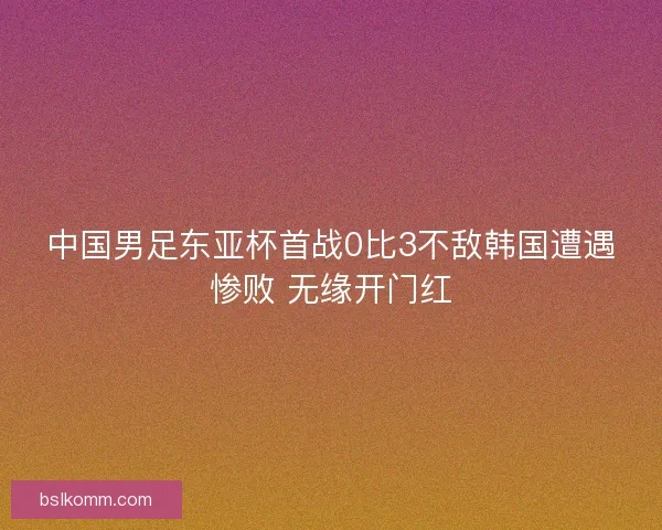 中国男足东亚杯首战0比3不敌韩国遭遇惨败 无缘开门红