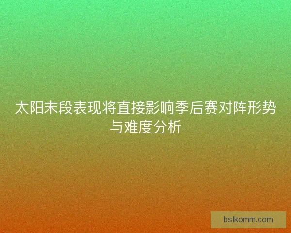 太阳末段表现将直接影响季后赛对阵形势与难度分析