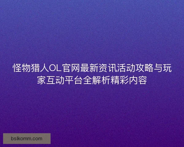 怪物猎人OL官网最新资讯活动攻略与玩家互动平台全解析精彩内容
