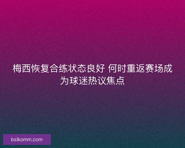 梅西恢复合练状态良好 何时重返赛场成为球迷热议焦点