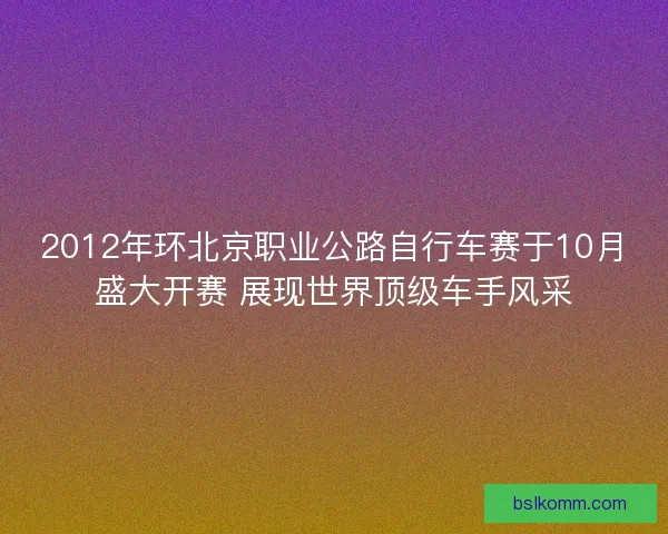 2012年环北京职业公路自行车赛于10月盛大开赛 展现世界顶级车手风采