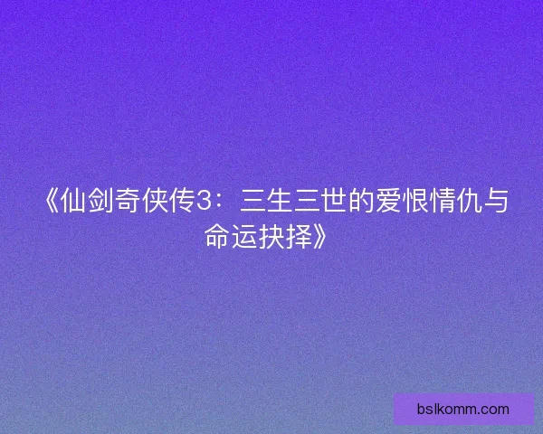 《仙剑奇侠传3：三生三世的爱恨情仇与命运抉择》