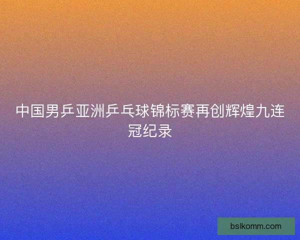 中国男乒亚洲乒乓球锦标赛再创辉煌九连冠纪录