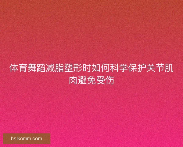 体育舞蹈减脂塑形时如何科学保护关节肌肉避免受伤