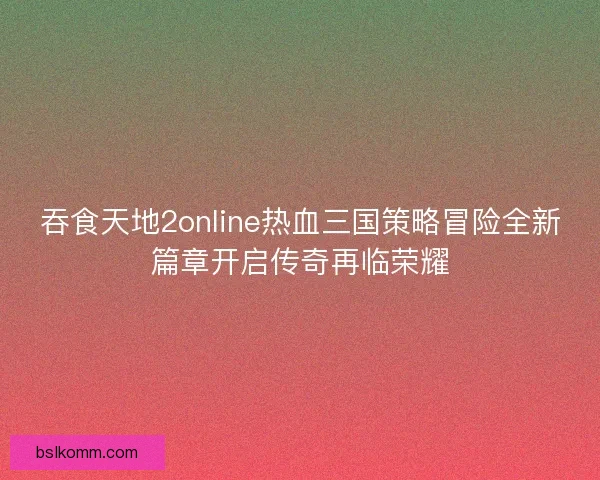吞食天地2online热血三国策略冒险全新篇章开启传奇再临荣耀