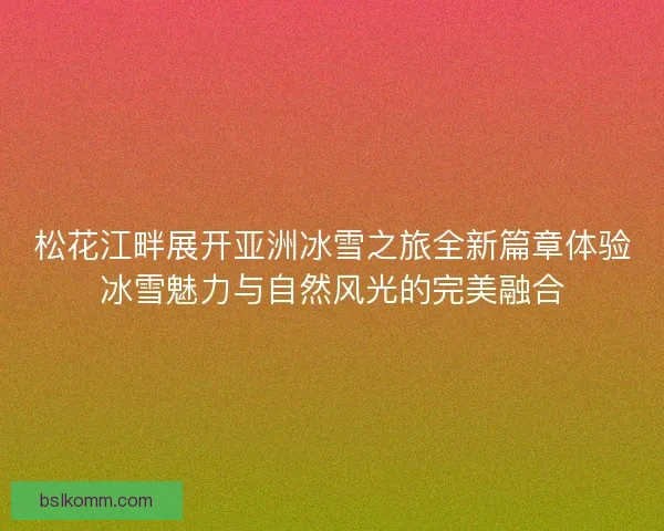 松花江畔展开亚洲冰雪之旅全新篇章体验冰雪魅力与自然风光的完美融合