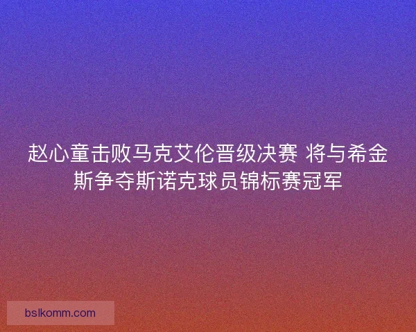 赵心童击败马克艾伦晋级决赛 将与希金斯争夺斯诺克球员锦标赛冠军