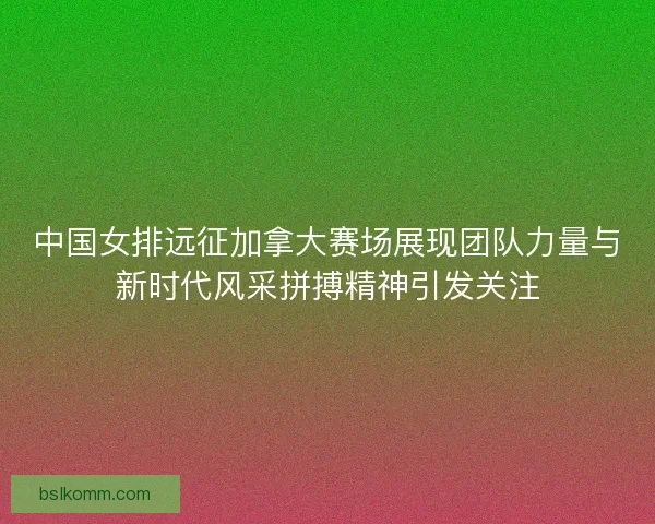 中国女排远征加拿大赛场展现团队力量与新时代风采拼搏精神引发关注
