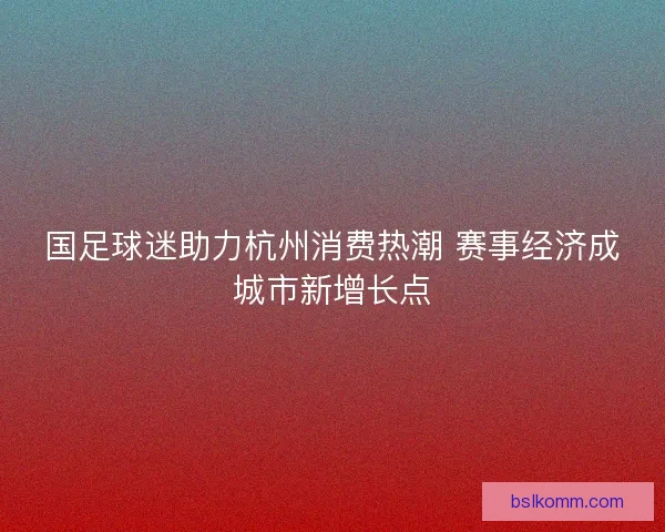 国足球迷助力杭州消费热潮 赛事经济成城市新增长点