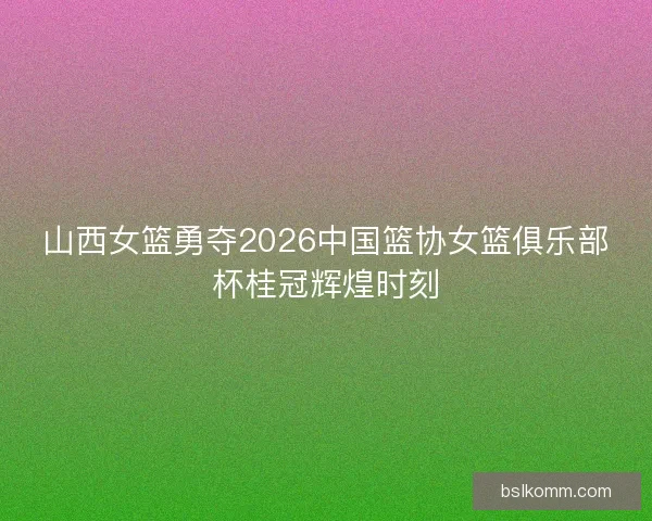 山西女篮勇夺2026中国篮协女篮俱乐部杯桂冠辉煌时刻