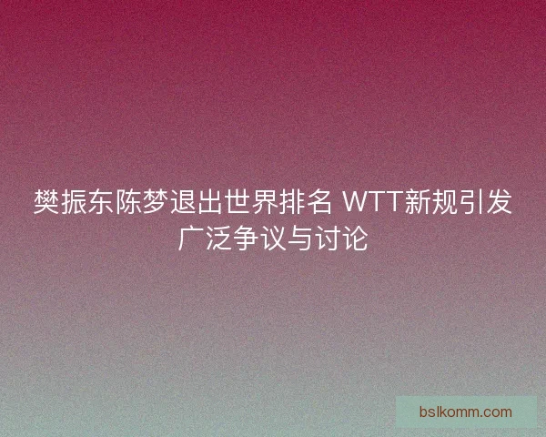 樊振东陈梦退出世界排名 WTT新规引发广泛争议与讨论