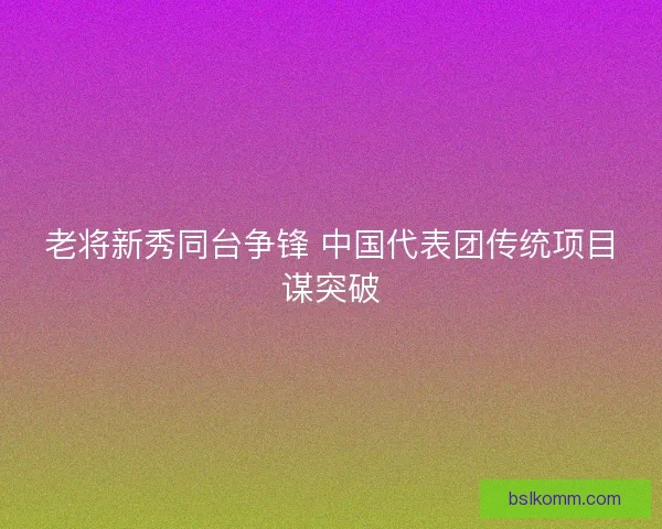 老将新秀同台争锋 中国代表团传统项目谋突破
