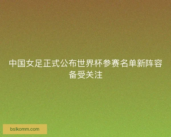中国女足正式公布世界杯参赛名单新阵容备受关注