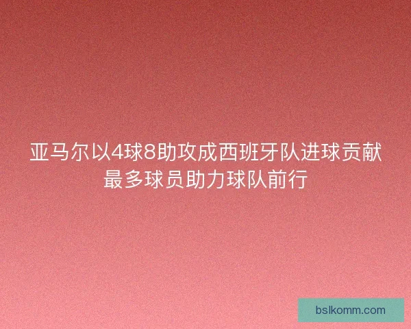 亚马尔以4球8助攻成西班牙队进球贡献最多球员助力球队前行