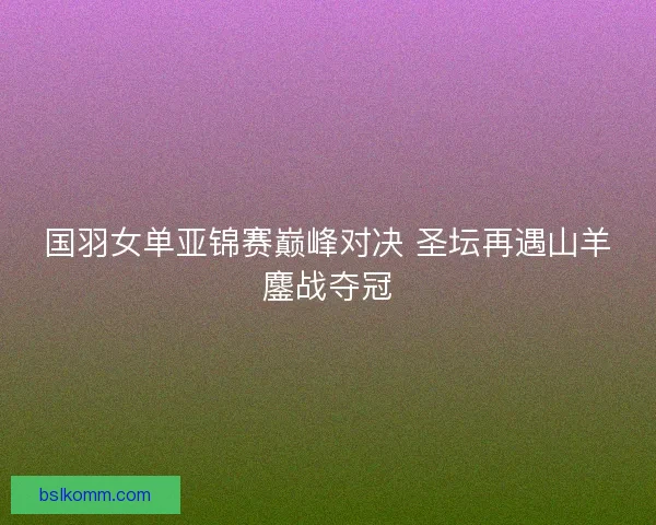 国羽女单亚锦赛巅峰对决 圣坛再遇山羊鏖战夺冠