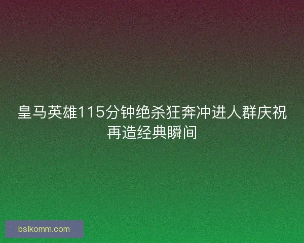 皇马英雄115分钟绝杀狂奔冲进人群庆祝再造经典瞬间