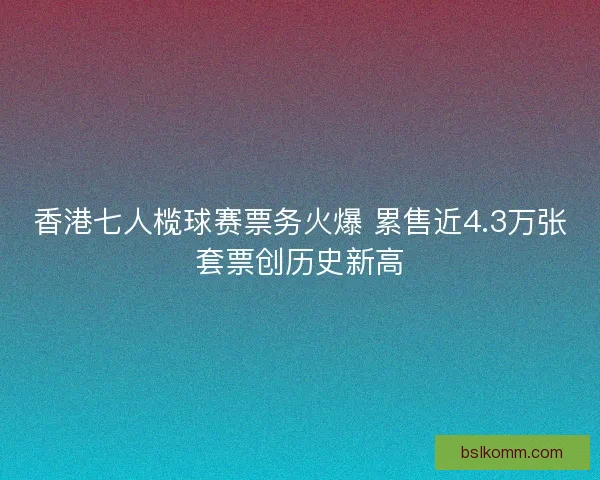 香港七人榄球赛票务火爆 累售近4.3万张套票创历史新高