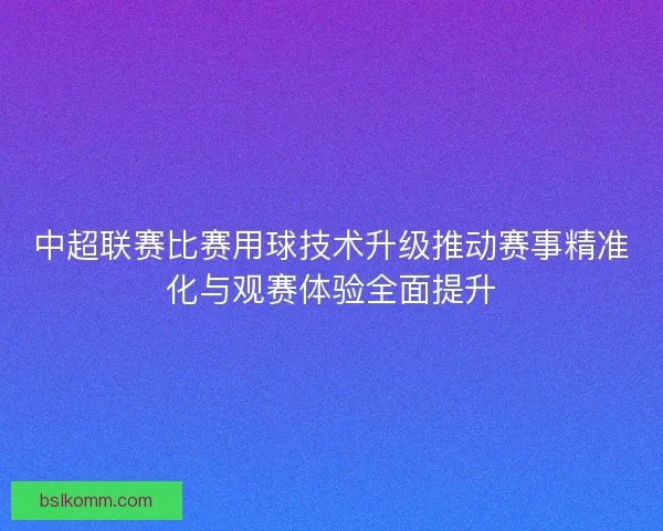 中超联赛比赛用球技术升级推动赛事精准化与观赛体验全面提升