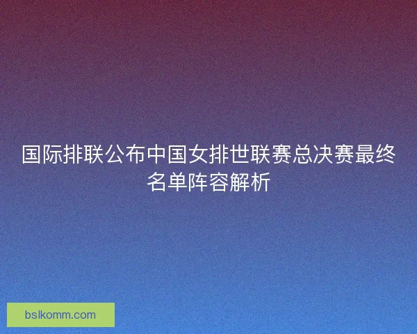 国际排联公布中国女排世联赛总决赛最终名单阵容解析