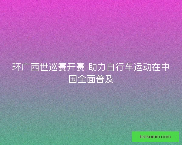 环广西世巡赛开赛 助力自行车运动在中国全面普及