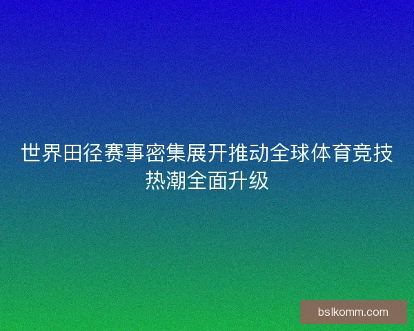 世界田径赛事密集展开推动全球体育竞技热潮全面升级