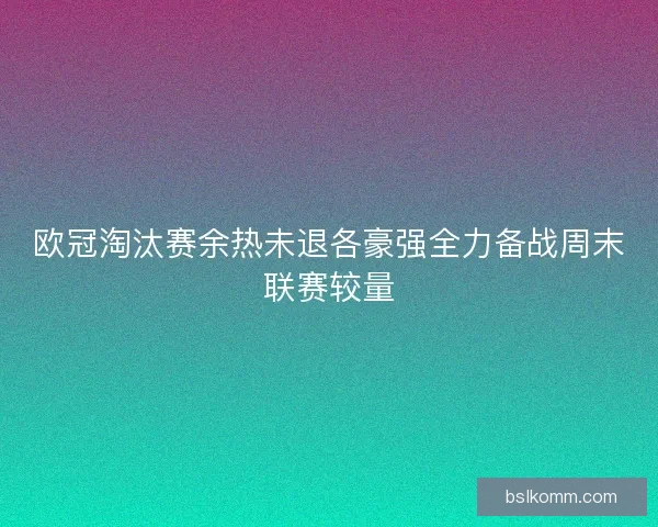欧冠淘汰赛余热未退各豪强全力备战周末联赛较量