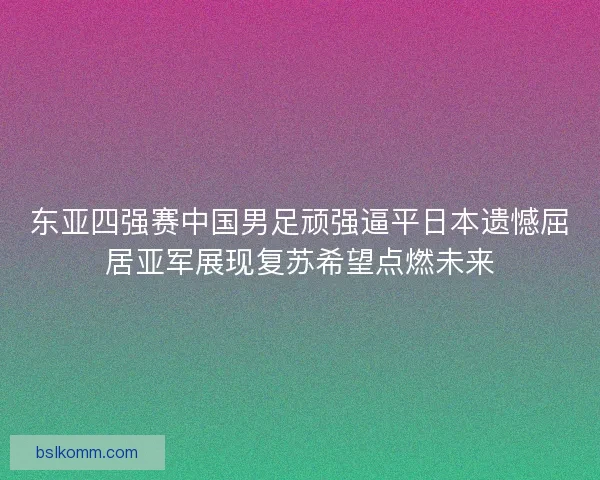 东亚四强赛中国男足顽强逼平日本遗憾屈居亚军展现复苏希望点燃未来