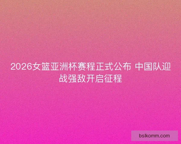 2026女篮亚洲杯赛程正式公布 中国队迎战强敌开启征程