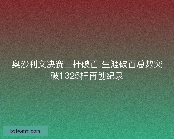奥沙利文决赛三杆破百 生涯破百总数突破1325杆再创纪录