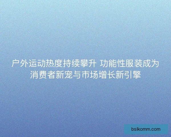 户外运动热度持续攀升 功能性服装成为消费者新宠与市场增长新引擎