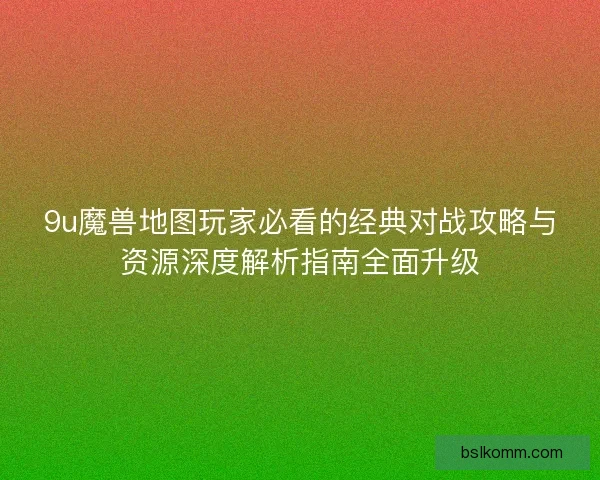 9u魔兽地图玩家必看的经典对战攻略与资源深度解析指南全面升级