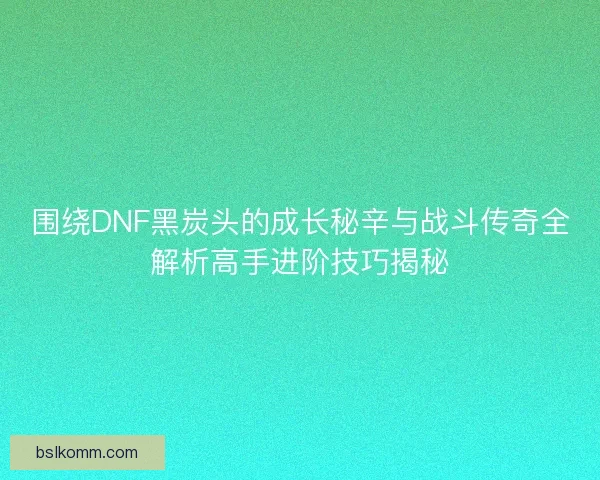 围绕DNF黑炭头的成长秘辛与战斗传奇全解析高手进阶技巧揭秘