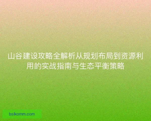 山谷建设攻略全解析从规划布局到资源利用的实战指南与生态平衡策略