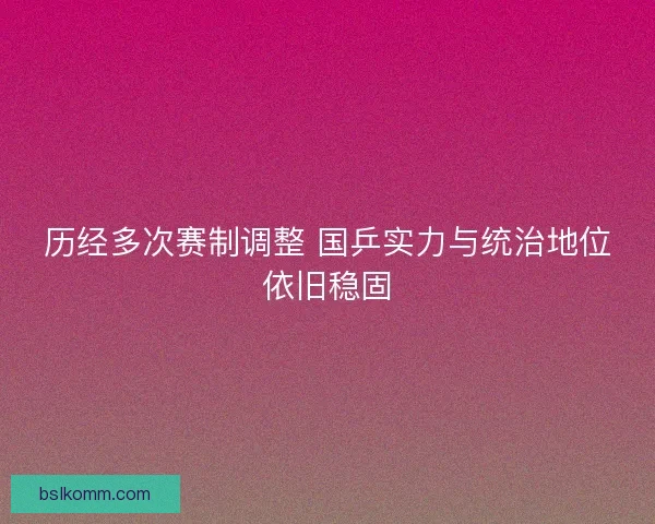 历经多次赛制调整 国乒实力与统治地位依旧稳固