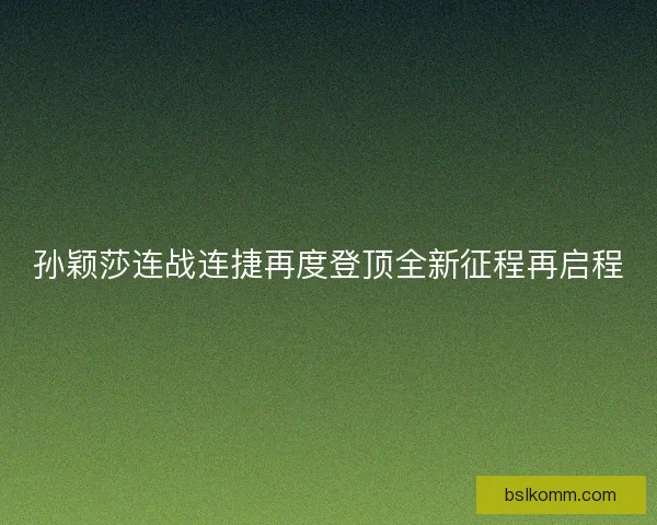 孙颖莎连战连捷再度登顶全新征程再启程