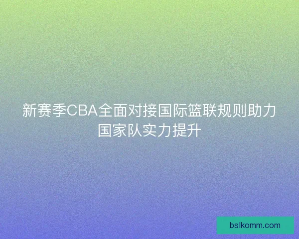 新赛季CBA全面对接国际篮联规则助力国家队实力提升
