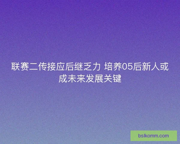 联赛二传接应后继乏力 培养05后新人或成未来发展关键